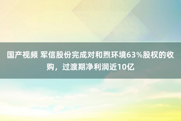 国产视频 军信股份完成对和煦环境63%股权的收购，过渡期净利润近10亿