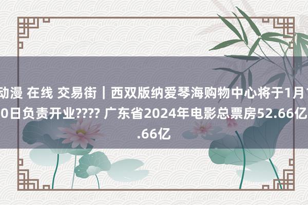 动漫 在线 交易街｜西双版纳爱琴海购物中心将于1月10日负责开业???? 广东省2024年电影总票房52.66亿