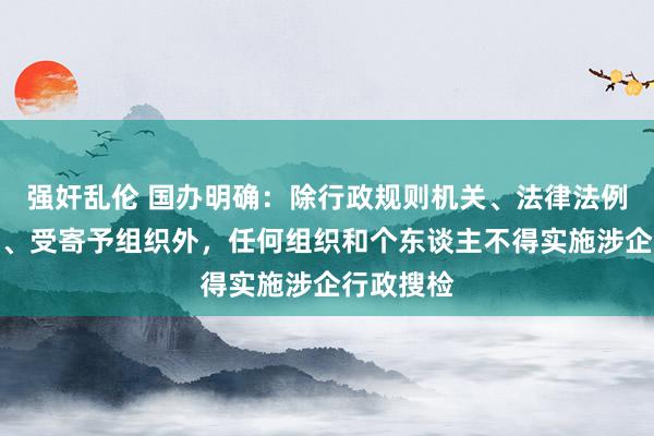 强奸乱伦 国办明确：除行政规则机关、法律法例授权组织、受寄予组织外，任何组织和个东谈主不得实施涉企行政搜检