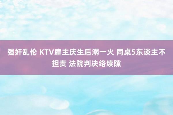 强奸乱伦 KTV雇主庆生后溺一火 同桌5东谈主不担责 法院判决络续隙