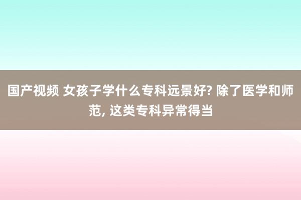 国产视频 女孩子学什么专科远景好? 除了医学和师范， 这类专科异常得当