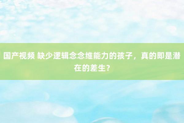 国产视频 缺少逻辑念念维能力的孩子，真的即是潜在的差生？