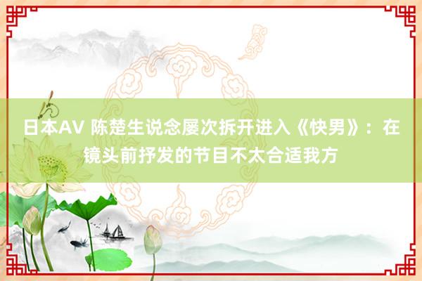 日本AV 陈楚生说念屡次拆开进入《快男》：在镜头前抒发的节目不太合适我方