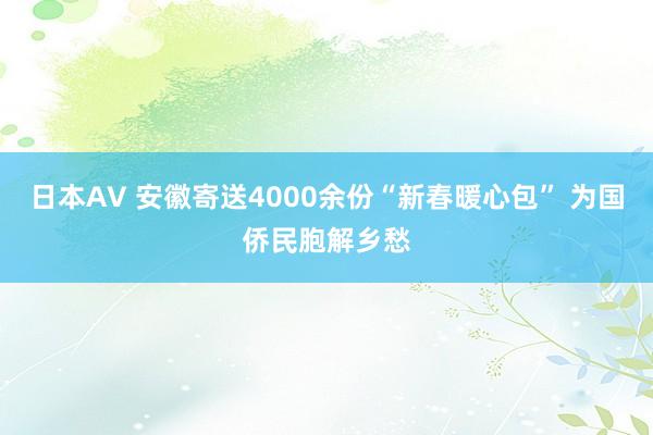 日本AV 安徽寄送4000余份“新春暖心包” 为国侨民胞解乡愁