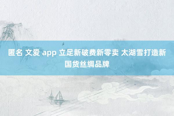 匿名 文爱 app 立足新破费新零卖 太湖雪打造新国货丝绸品牌