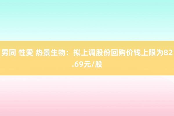 男同 性愛 热景生物：拟上调股份回购价钱上限为82.69元/股