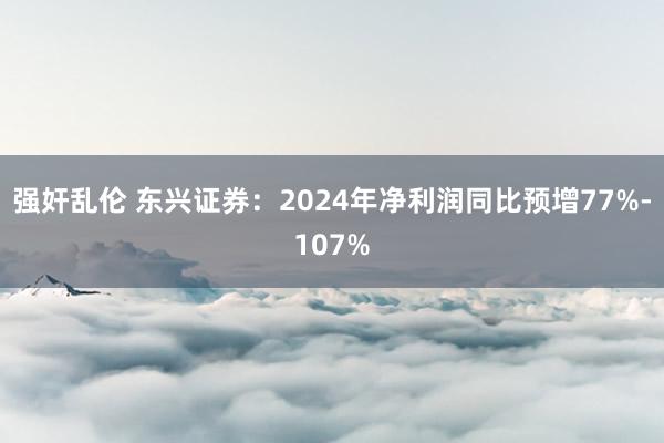 强奸乱伦 东兴证券：2024年净利润同比预增77%-107%