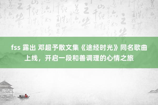 fss 露出 邓超予散文集《途经时光》同名歌曲上线，开启一段和善调理的心情之旅