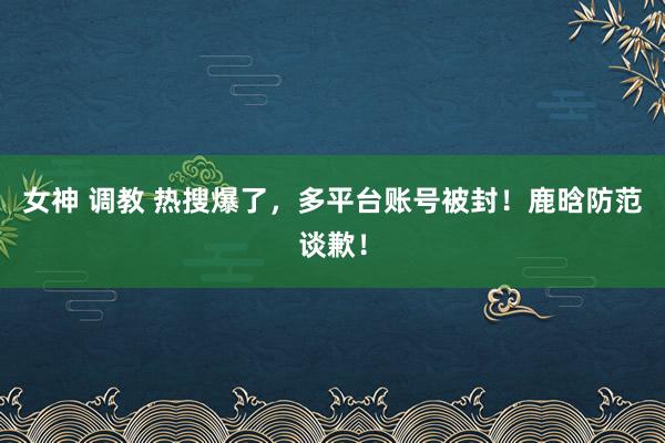 女神 调教 热搜爆了，多平台账号被封！鹿晗防范谈歉！