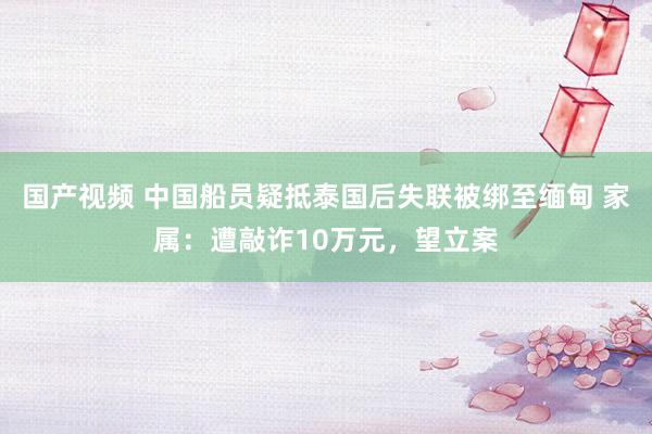 国产视频 中国船员疑抵泰国后失联被绑至缅甸 家属：遭敲诈10万元，望立案