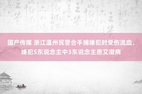 国产传媒 浙江温州民警合手捕嫌犯时受伤流血，嫌犯5东说念主中3东说念主患艾滋病