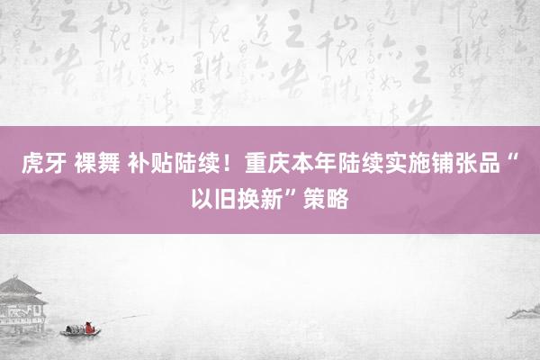 虎牙 裸舞 补贴陆续！重庆本年陆续实施铺张品“以旧换新”策略