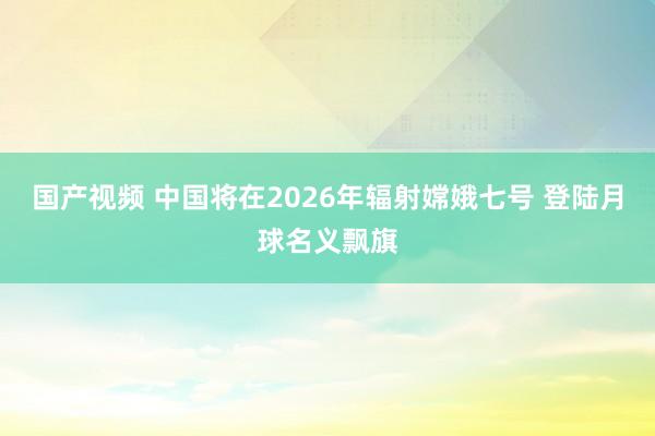 国产视频 中国将在2026年辐射嫦娥七号 登陆月球名义飘旗