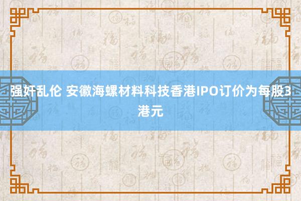 强奸乱伦 安徽海螺材料科技香港IPO订价为每股3港元