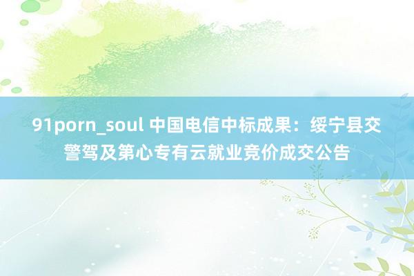 91porn_soul 中国电信中标成果：绥宁县交警驾及第心专有云就业竞价成交公告