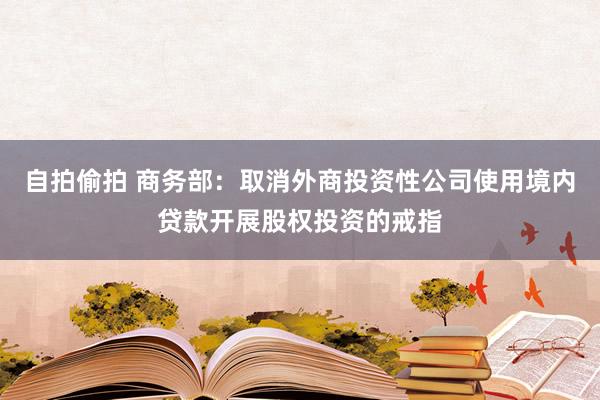 自拍偷拍 商务部：取消外商投资性公司使用境内贷款开展股权投资的戒指