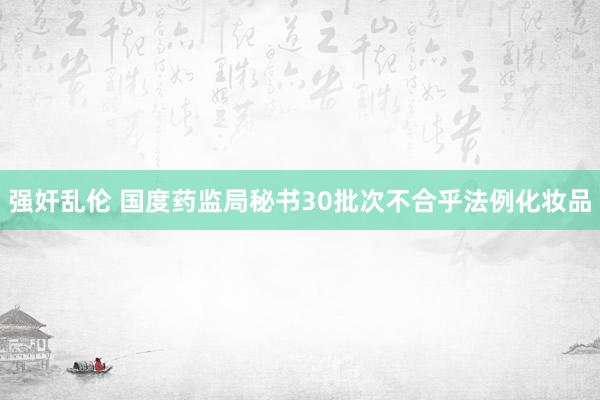 强奸乱伦 国度药监局秘书30批次不合乎法例化妆品