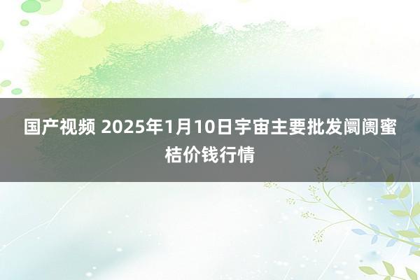 国产视频 2025年1月10日宇宙主要批发阛阓蜜桔价钱行情