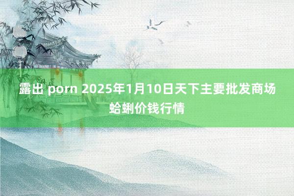 露出 porn 2025年1月10日天下主要批发商场蛤蜊价钱行情