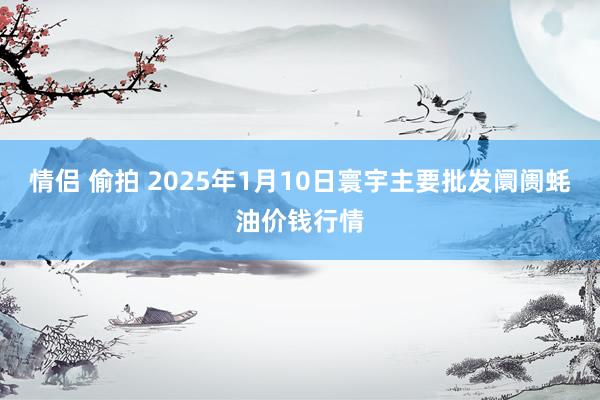 情侣 偷拍 2025年1月10日寰宇主要批发阛阓蚝油价钱行情