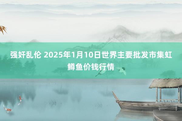 强奸乱伦 2025年1月10日世界主要批发市集虹鳟鱼价钱行情