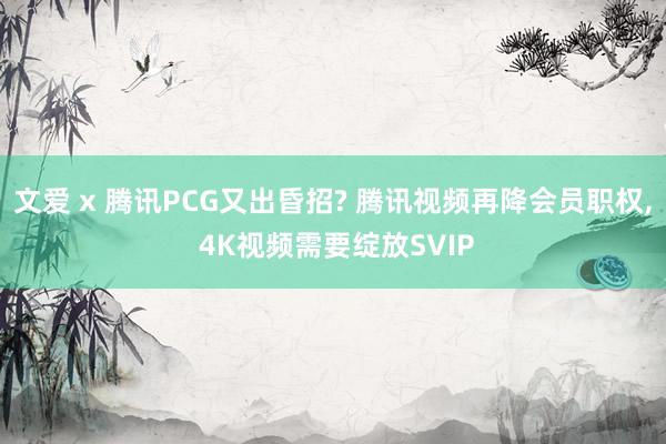 文爱 x 腾讯PCG又出昏招? 腾讯视频再降会员职权， 4K视频需要绽放SVIP