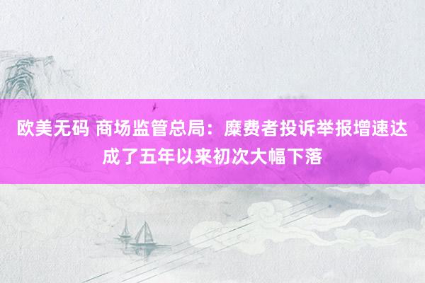 欧美无码 商场监管总局：糜费者投诉举报增速达成了五年以来初次大幅下落