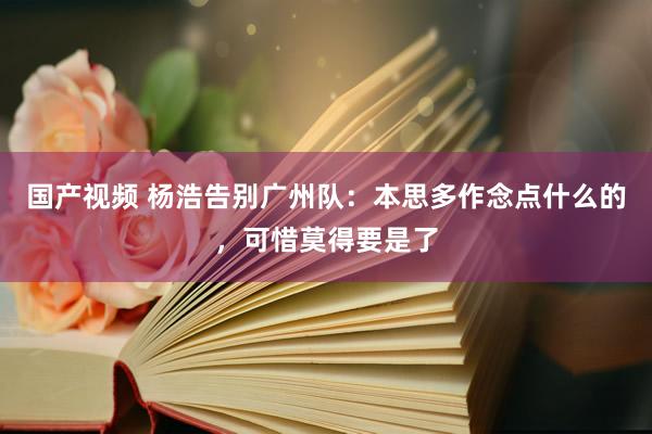 国产视频 杨浩告别广州队：本思多作念点什么的，可惜莫得要是了