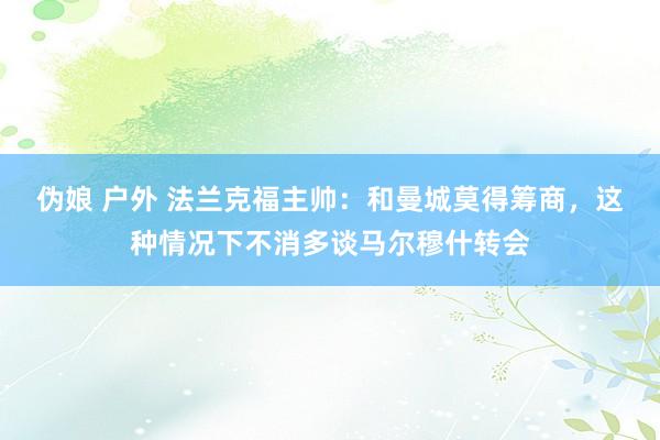 伪娘 户外 法兰克福主帅：和曼城莫得筹商，这种情况下不消多谈马尔穆什转会