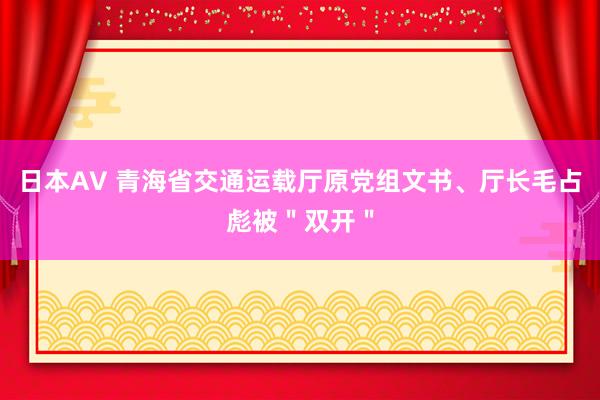 日本AV 青海省交通运载厅原党组文书、厅长毛占彪被＂双开＂