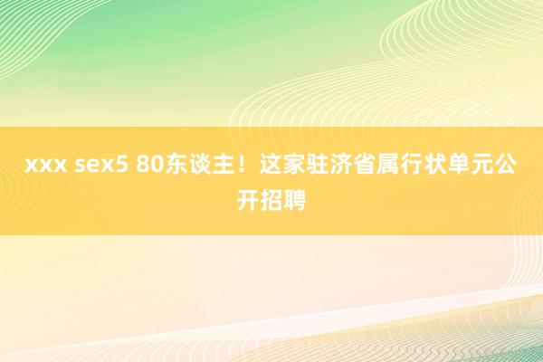 xxx sex5 80东谈主！这家驻济省属行状单元公开招聘