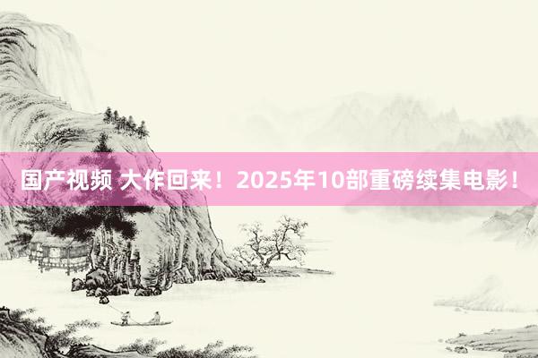 国产视频 大作回来！2025年10部重磅续集电影！