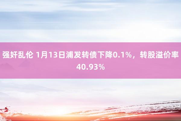 强奸乱伦 1月13日浦发转债下降0.1%，转股溢价率40.93%