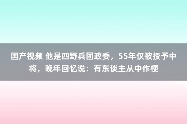 国产视频 他是四野兵团政委，55年仅被授予中将，晚年回忆说：有东谈主从中作梗