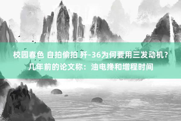 校园春色 自拍偷拍 歼-36为何要用三发动机？几年前的论文称：油电搀和增程时间