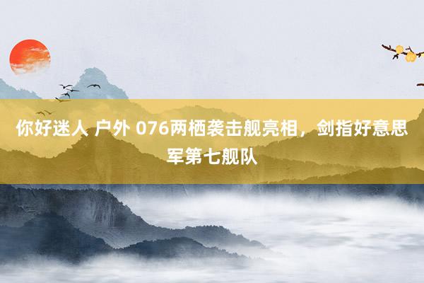 你好迷人 户外 076两栖袭击舰亮相，剑指好意思军第七舰队