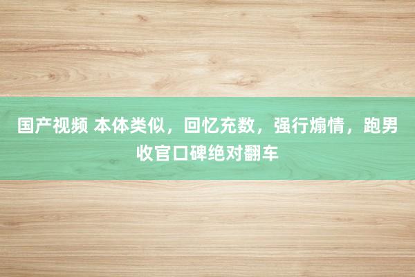 国产视频 本体类似，回忆充数，强行煽情，跑男收官口碑绝对翻车