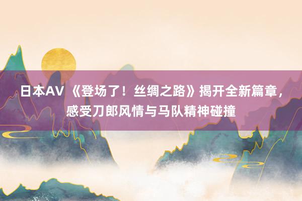 日本AV 《登场了！丝绸之路》揭开全新篇章，感受刀郎风情与马队精神碰撞