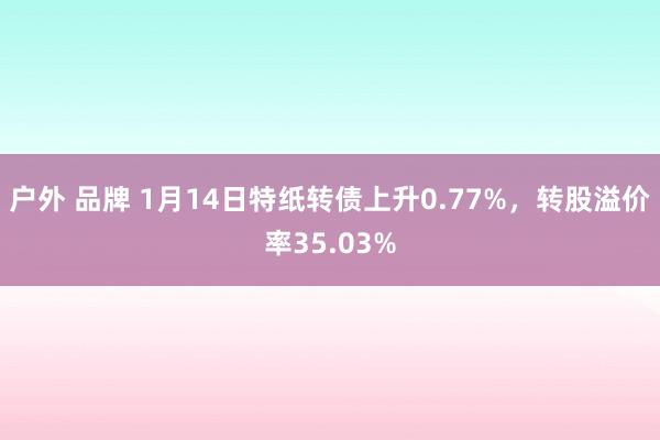 户外 品牌 1月14日特纸转债上升0.77%，转股溢价率35.03%