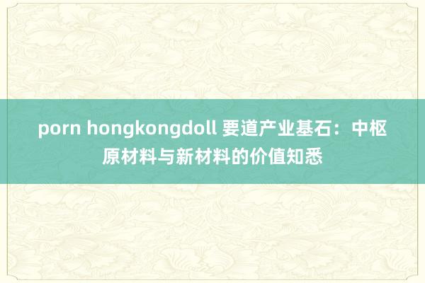 porn hongkongdoll 要道产业基石：中枢原材料与新材料的价值知悉