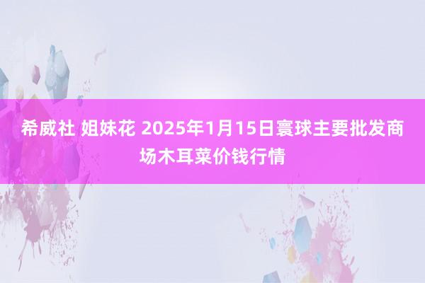 希威社 姐妹花 2025年1月15日寰球主要批发商场木耳菜价钱行情