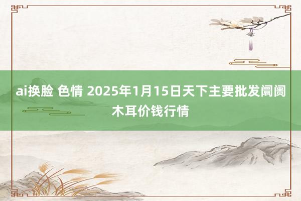 ai换脸 色情 2025年1月15日天下主要批发阛阓木耳价钱行情