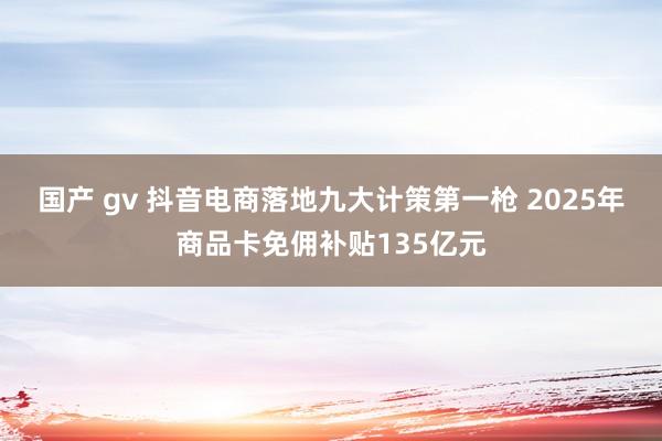 国产 gv 抖音电商落地九大计策第一枪 2025年商品卡免佣补贴135亿元