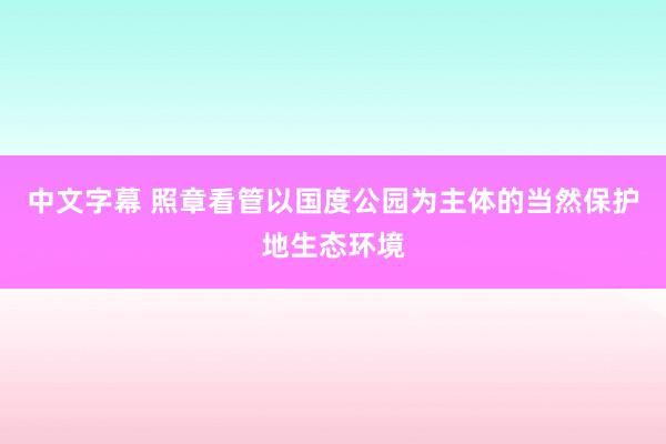 中文字幕 照章看管以国度公园为主体的当然保护地生态环境