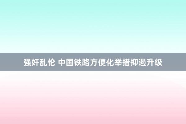 强奸乱伦 中国铁路方便化举措抑遏升级