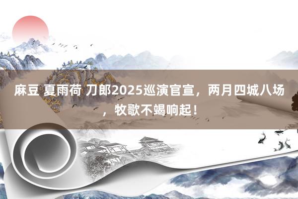 麻豆 夏雨荷 刀郎2025巡演官宣，两月四城八场，牧歌不竭响起！