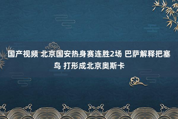 国产视频 北京国安热身赛连胜2场 巴萨解释把塞鸟 打形成北京奥斯卡