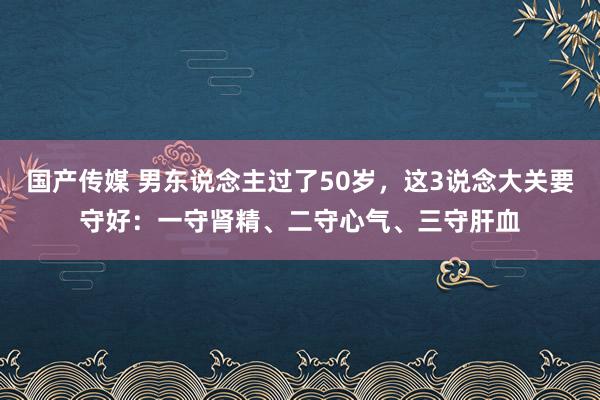 国产传媒 男东说念主过了50岁，这3说念大关要守好：一守肾精、二守心气、三守肝血