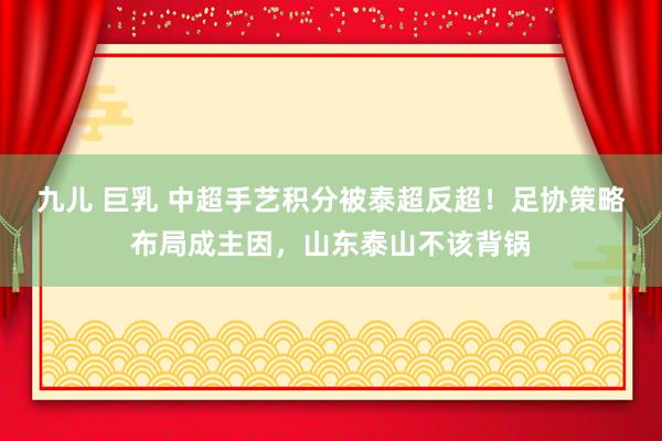 九儿 巨乳 中超手艺积分被泰超反超！足协策略布局成主因，山东泰山不该背锅