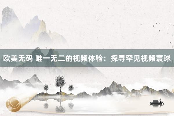 欧美无码 唯一无二的视频体验：探寻罕见视频寰球